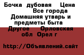 Бочка  дубовая  › Цена ­ 4 600 - Все города Домашняя утварь и предметы быта » Другое   . Орловская обл.,Орел г.